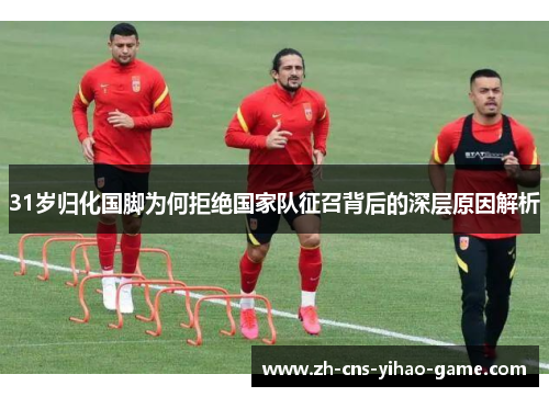 31岁归化国脚为何拒绝国家队征召背后的深层原因解析