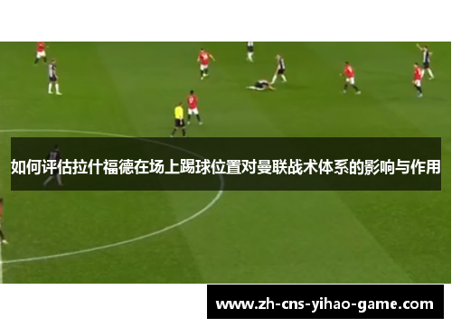 如何评估拉什福德在场上踢球位置对曼联战术体系的影响与作用