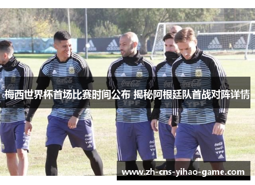 梅西世界杯首场比赛时间公布 揭秘阿根廷队首战对阵详情