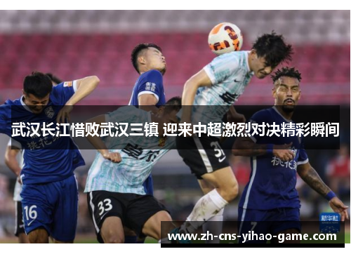 武汉长江惜败武汉三镇 迎来中超激烈对决精彩瞬间 武汉长江惜败武汉三镇 迎来中超激烈对决精彩瞬间