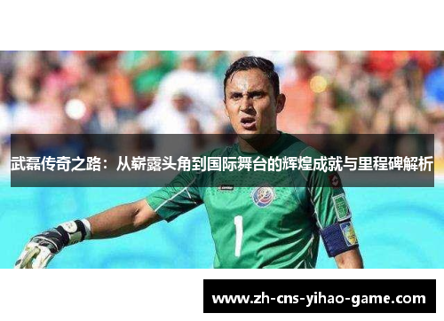 武磊传奇之路:从崭露头角到国际舞台的辉煌成就与里程碑解析 武磊传奇之路:从崭露头角到国际舞台的辉煌成就与里程碑解析