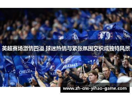 英超赛场激情四溢 球迷热情与紧张氛围交织成独特风景 英超赛场激情四溢 球迷热情与紧张氛围交织成独特风景