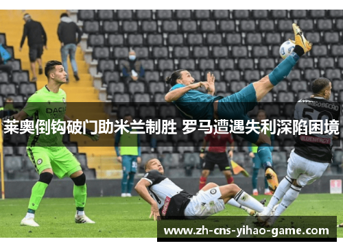 莱奥倒钩破门助米兰制胜 罗马遭遇失利深陷困境 莱奥倒钩破门助米兰制胜 罗马遭遇失利深陷困境