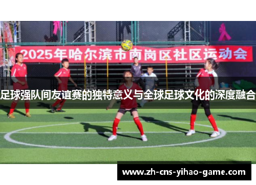 足球强队间友谊赛的独特意义与全球足球文化的深度融合