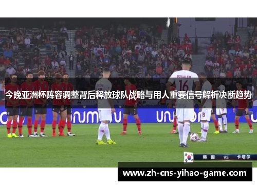 今晚亚洲杯阵容调整背后释放球队战略与用人重要信号解析决断趋势
